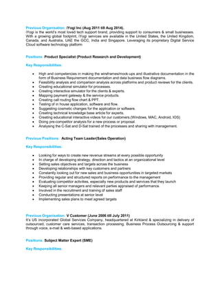 Previous Organisation: iYogi Inc (Aug 2011 till Aug 2014).
iYogi is the world’s most loved tech support brand, providing support to consumers & small businesses.
With a growing global footprint, iYogi services are available in the United States, the United Kingdom,
Canada, and Australia, UAE the GCC, India and Singapore. Leveraging its proprietary Digital Service
Cloud software technology platform
Positions: Product Specialist (Product Research and Development)
Key Responsibilities:
 High end competencies in making the wireframes/mock-ups and illustrative documentation in the
form of Business Requirement documentation and data business flow diagrams.
 Feasibility analysis and comparison analysis across platforms and product reviews for the clients.
 Creating educational simulator for processes.
 Creating interactive simulator for the clients & experts.
 Mapping payment gateway & the service products.
 Creating call routing flow chart & PPT.
 Testing of in house application, software and flow.
 Suggesting cosmetic changes for the application or software.
 Creating technical knowledge base article for experts.
 Creating educational interactive videos for our customers.(Windows, MAC, Android, IOS)
 Doing pre-competitor analysis for a new process or proposal.
 Analysing the C-Sat and D-Sat trained of the processes and sharing with management.
Previous Positions: Acting Team Leader(Sales Operation)
Key Responsibilities:
 Looking for ways to create new revenue streams at every possible opportunity
 In charge of developing strategy, direction and tactics at an organizational level
 Setting sales objectives and targets across the business
 Developing relationships with key customers and partners
 Constantly looking out for new sales and business opportunities in targeted markets
 Providing regular and structured reports on performance to the management
 Evaluating competitor activities, especially new products and services that they launch
 Keeping all senior managers and relevant parties appraised of performance.
 Involved in the recruitment and training of sales staff
 Conducting presentations at senior level
 Implementing sales plans to meet agreed targets
Previous Organisation: V Customer (June 2006 till July 2011)
It’s US incorporated Global Services Company, headquartered at Kirkland & specializing in delivery of
outsourced, customer care services, transaction processing, Business Process Outsourcing & support
through voice, e-mail & web-based applications.
Positions: Subject Matter Expert (SME)
Key Responsibilities:
 