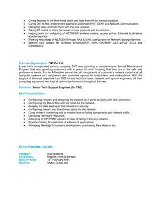  Giving Training to the New hired batch and help them till the transition period.
 Giving OJT to the new/old hired agents to understand NETGEAR and Network communication.
 Managing team and help them with the new updates.
 Taking L2 meets to share the issues of new products and the solution.
 Helping team to configuring of NETGEAR wireless routers, access points, Ethernet & Wireless
adapters quickly.
 Working knowledge of NETGEAR Ready NAS & SAN ,configuration of Network Storage devices
 Sharing new update on Wireless Security[WEP, WPA-PSK(TKIP/ AES),WPA2 ,ACL] and
compatibility.
Previous Organisation: DIIT Pvt Ltd
It was India incorporated service company. DIIT was providing a comprehensive Annual Maintenance
Program that was providing customers with a peace of mind, knowing that they are in the safe and
professional hands. For an Affordable annual fee, all components of customer’s network inclusive of all
computer systems and peripherals was protected against all breakdowns and malfunctions. With the
support of technical expertise from DIIT on-site technical team, network and system engineers, all their
computing equipment was kept at optimal performance throughout the year.
Positions: Senior Tech Support Engineer (Sr. TSE)
Key Responsibilities:
 Configuring network and designing the network so it works properly with fast connection.
 Configuring the Mount Box with the racks for the network.
 Keeping the data backup of the network for security.
 Configuring domain and the domain policy for the network
 Using network monitoring tool to monitor slow or failing components and network traffic.
 Managing Hardware resources.
 Arranging DHCP/PRINT servers in case of failing in the any network.
 Troubleshooting & installation of software & applications
 Managing Meetings & business development, purchasing Raw Material etc.
Other Personal Details
Passport: In processing
Languages: English, Hindi & Bengali
Date OF Birth: 19
th
February 1981
Hobbies: Music, Guitar, etc.
 