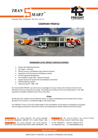 COMPANY PROFILE
TRANSMART & 4PL FREIGHT SERVICES OFFERED
 Express Overnight Road Service
 Air Freight – Sameday
 48 Hour service, consolidated cargo, National network
 Specialists in the Conveyance of Dangerous Goods
 On-Site Logistical Management
 From bakkie to Super-links – National network
 Express Services for break bulk into Zimbabwe and Zambia
 RTMS & SQAS Accredited
 Warehousing CPT - DBN - JHB
At Transmart/4PL FREIGHT, we will structure a package to suit your needs, tailor-made to function more
efficiently and ensure optimal cost savings. We will get your produce to the correct destination, in the right
quantities in excellent condition and on time, every time.
Vision
By offering a fast, reliable and cost effective service, to reduce stockholding and increasing stock turnover
giving you, the customer, a competitive edge in the market place.
4 PL FREIGHT’s Vision is to be the market leader in the consolidation and conveyance of dangerous and goods
with the highest standards in South Africa whilst committing fully to Health, Safety and the Environment.
 