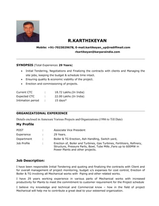 R.KARTHIKEYAN
Mobile: +91-7023029678, E-mail.kartikeyan_up@rediffmail.com
rkartikeyan@karparaindia.com
SYNOPSIS (Total Experience: 29 Years)
• Initial Tendering, Negotiations and Finalizing the contracts with clients and Managing the
site jobs, keeping the budget & schedule time intact.
• Ensuring quality & economic viability of the project.
• Erection and commissioning of projects.
Current CTC : 18.72 Lakhs.(In India)
Expected CTC : 22.00 Lakhs (In India)
Intimation period : 15 days*
ORGANIZATIONAL EXPERIENCE
Details enclosed in Annexure Various Projects and Organizations (1986 to Till Date)
My Profile
POST : Associate Vice President
Experience : 29 Years.
Department : Boiler & TG Erection, Ash Handling, Switch yard,
Job Profile : Erection of, Boiler and Turbines, Gas Turbines, Fertilizers, Refinery,
Structure, Pressure Parts, Bowl, Tube Mills ,Fans up to 600MW in
Power Plants and other projects.
Job Description:
I have been responsible Initial Tendering and quoting and finalizing the contracts with Client and
for overall management of project monitoring, budget v/s expanses for cost control, Erection of
Boiler & TG involving all Mechanical works with Piping and other related works.
I have 29 years working experience in various parts of Mechanical works with increased
productivity for Plants to meet the commitment to customer requirement for the Project schedule
I believe my knowledge and technical and Commercial know – how in the field of project
Mechanical will help me to contribute a great deal to your esteemed organization.
 