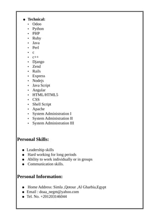 ● Technical:
• Odoo
• Python
• PHP
• Ruby
• Java
• Perl
• c
• c++
• Django
• Zend
• Rails
• Express
• Nodejs
• Java Script
• Angular
• HTML/HTML5
• CSS
• Shell Script
• Apache
• System Administration I
• System Administration II
• System Administration III
Personal Skills:
● Leadership skills
● Hard working for long periods
● Ability to work individually or in groups
● Communication skills.
Personal Information:
● Home Address: Simla ,Qotour ,Al Gharbia,Egypt
● Email : doaa_negm@yahoo.com
● Tel. No. +201203146044
 