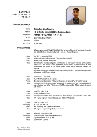Page 1 - Curriculum vitae of
Serra Bou, Joan Francesc
E U R O P E A N
C U R R I C U L U M V I T A E
F O R M A T
PERSONAL INFORMATION
Name SERRA BOU, JOAN FRANCESC
Address 60-62 RONDA GUINARDÓ 08025, Barcelona, Spain
Telephones +34 686 416 692, +44 (0) 7871 572 255
E-mail jfserrabou@gmail.com
Nationality Spanish
Date of birth 16, 11, 1989
WORK EXPERIENCE
4,5 years working at ALTRAN INNOVACION. I’ve worked as SW and HW engineer at Embedded
and Critical Systems department. Currently I work as a Resident Engineer.
• Dates Nov. 2011 – September 2013
• Client INDRA and Servicios Avanzados de Fabricación Electrónica S.L.
• Project Power-Supply Gatebox Development
• Role In SW, I worked on a LED voltage and current display, an error log, and message communications
over RS-232 and RS-485. I also implemented an I2C driver, to communicate to a digital
potentiometer that allowed to tune outputs voltage, and to WR/RD data from a FRAM data
memory.
In HW, I’ve created most of the footprints for the PCB Altium project. I also tested the power supply
in functional and ESD point of view.
• Dates October 2013 – June 2014
• Client ALSTOM TRANSPORT S.A. (France)
• Project Development and fabrication of 9 test benches racks, for a train CPU HW and SW testing.
• Role I worked on the HW development and fabrication of the test benches. Also, I have designed a 48-
channel voltage level shifter PCB, to convert 5V TTL inputs into 24 to 150 Vdc outputs. Developed
with Altium.
• Dates June 2014 – Nov. 2014
• Client Critical Software (Portugal)
• Project Development of test files for an ASIC test bench. Final client was General Electric Aviation (UK).
• Role HW Testing Engineer. Implement testcases in VHDL with ModelSIM.
• Dates June 2015 – Nov. 2015
• Company ALTRAN INNOVACION
• Project R & D involving BLE, Zigbee and wearables.
• Role SW Engineer. Implementing a BLE communication.
• Dates December 2015 – Current Job
• Company Lear Corporation (Spain-United Kingdom-USA)
• Project Jaguar Land Rover PEPS by Lear
• Role Lear Resident Engineer
 