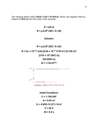 10
The changing electric field is dE/dt = 3.93 x 109 (N/C)/s. Hence, the magnetic field at a
distance of 20.0 cm from the center of the capacitor:
E = q/ƐoA
B = µoƐoR2
(dE) / 2r (dt)
Solution
B = µoƐoR2
(dE) / 2r (dt)
B = (4π ● 10-7
T m/A) (8.85 ● 10-12
C2
/N m2
) (0.126 m)2
[3.93 ● 109
(N/C) /s]
2(0.0200 m)
B = 1.74x109
T
[ Notation: (8.85 x 1027
) (1.74 x 10-34
) ]
Initial Conditions
C = 1.74E-05F
A = 0.05 m2
Ɛo = 8.85E-12 (C2
) / N m2
V = 50 V
Dt = 0.5 s
 