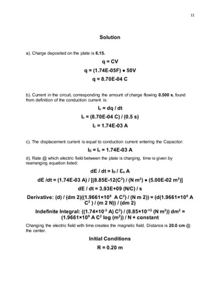 11
Solution
a). Charge deposited on the plate is 6.15.
q = CV
q = (1.74E-05F) ● 50V
q = 8.70E-04 C
b). Current in the circuit, corresponding the amount of charge flowing 0.500 s, found
from definition of the conduction current is:
Ic = dq / dt
Ic = (8.70E-04 C) / (0.5 s)
Ic = 1.74E-03 A
c). The displacement current is equal to conduction current entering the Capacitor:
ID = Ic = 1.74E-03 A
d). Rate @ which electric field between the plate is charging, time is given by
rearranging equation listed:
dE / dt = ID / Ɛo A
dE /dt = (1.74E-03 A) / [(8.85E-12(C2
) / (N m2
) ● (5.00E-02 m2
)]
dE / dt = 3.93E+09 (N/C) / s
Derivative: (d) / (dm 2)((1.9661×108
A C2
) / (N m 2)) = (d(1.9661×108
A
C2
) / (m 2 N)) / (dm 2)
Indefinite Integral: ((1.74×10-3
A) C2
) / (8.85×10-12
(N m2
)) dm2
=
(1.9661×108
A C2
log (m2
)) / N + constant
Changing the electric field with time creates the magnetic field. Distance is 20.0 cm @
the center.
Initial Conditions
R = 0.20 m
 