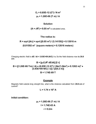 12
Ɛo = 8.85E-12 (C2
) / N m2
µo = 1.26E-06 (T m) / A
Solution
(A = πR2
) = 0.05 m2
is calculated area.
The radius is:
R = sqrt [A/π] = sprt [(0.05 m2
) / (3.14159)] = 0.12616 m
(0.01592 m2
(square meters) = 0.12616 meters)
Charging electric field is dE / dt = 3.93E+09 (N/C) / s. So the field distance now is 20.0
cm:
B = [µoƐoR2
dE/dt] [2 r]
B = [(1.26E-06 Tm) / A) ● (8.85E-12 (C2
) / (Nm2
) (Nm2
) ● 0.1262 m)2
●
(3.93E+09 N/C) / s)] / [2(0.2 m)]
B = 1.74E-09 T
Example
Magnetic field outside long straight line, what is the distance calculated from 20.0 cm of
current?
Ic = 1.74 ● 103
A
Initial condition:
µo = 1.26E-06 (T m) / A
I = 1.74E-03 A
r = 0.2m
 