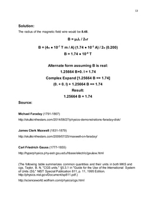 13
Solution:
The radius of the magnetic field wire would be 8.48.
B = µoIc / 2πr
B = (4π ● 10-7
T m / A) (1.74 ● 10-3
A) / 2π (0.200)
B = 1.74 ● 10-9
T
Alternate form assuming B is real:
1.25664 B+0. I = 1.74
Complex Expand [1.25664 B == 1.74]
(0. + 0. I) + 1.25664 B == 1.74
Result:
1.25664 B = 1.74
Source:
Michael Faraday (1791-1867)
http://skullsinthestars.com/2014/08/27/physics-demonstrations-faraday-disk/
James Clerk Maxwell (1831-1879)
http://skullsinthestars.com/2009/07/25/maxwell-on-faraday/
Carl Friedrich Gauss (1777-1855)
http://hyperphysics.phy-astr.gsu.edu/hbase/electric/gaulaw.html
(The following table summarizes common quantities and their units in both MKS and
cgs. Taylor, B. N. "CGS units." §5.3.1 in "Guide for the Use of the International System
of Units (SI)." NIST Special Publication 811, p. 11, 1995 Edition.
http://physics.nist.gov/Document/sp811.pdf.)
http://scienceworld.wolfram.com/physics/cgs.html
 