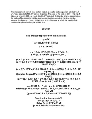 4
The displacement current. At a certain instant, a parallel plate capacitor, rated at 17.4
µF, has a potential of 50.0 V across its plates. The area of the plate is 5.00●10.2 m2. If
it takes a time of 0.500 s to reach this 50.0-V potential, find (a) the charge deposited on
the plates of the capacitor, (b) the average conduction current at that time, (c) the
average displacement current at that time, and (d) the rate at which the electric field
between the plates is changing at that time.
Solution
The charge deposited on the plates is:
q = CV
q = (17.4●106
F) (50.0V)
q = 8.70●104
C
q = (17.4 • 106
F) (50. V) q = 8.7×104
C
q == (1.74 F) • (50. V) q == 87000. C
{q = 0.||F V = 1.14943 • 10-9
, C = 0.0000114943 q, C = 10000.F q V}
{q == 0. || F V == 1.1494252873563218,C == 0.0000114943 q, C ==
10000. F q V}
{q = 8.7 • 108
F q V+0. I, 87000.C+0. I = q, 87000. C+0. I = 8.7 • 108
F q V+0. I}
Complex Expand [{q == 8.7 F q V, 87000. C == q, 87000. C == 8.7
F q V}]
{q == (0. + 0. I) + 8.7 F q V, (0. + 0. I) + 87000. C == q, (0. + 0. I) +
87000. C == (0. + 0. I) + 8.7 F q V}
q = 87000 C, F = 0, V = 1 / (870000000 F)
Reduce [{q == 8.7 F q V, 87000.C == q, 87000.C == 8.7 F q V}, {C,
F, q, V}]
{q == 87000 C, F = 0, V == 1/ (870000000 F)}
Solution for the variable V:
V~~ (1.14943 • 10-9
) / F
Solve [q == 8.7 F q V, V]
{V == 1.1494252873563218 / F}
 