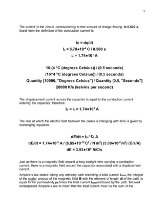 5
The current in the circuit, corresponding to that amount of charge flowing in 0.500 s,
found from the definition of the conduction current is:
Ic = dq/dt
Ic = 8.70●10-4
C / 0.500 s
Ic = 1.74●103
A
10-(4 °C (degrees Celsius)) / (0.5 seconds)
(10^4 °C (degrees Celsius)) / (0.5 seconds)
Quantity [10000, "Degrees Celsius"] / Quantity [0.5, "Seconds"]
20000 K/s (kelvins per second)
The displacement current across the capacitor is equal to the conduction current
entering the capacitor, therefore:
ID = Ic = 1.74●103
A
The rate at which the electric field between the plates is changing with time is given by
rearranging equation:
dE/dt = ID / Ɛ0 A
dE/dt = 1.74●10-3
A / (8.85●10-12
C2
/ N m2
) (5.00●10-2
m2
) (C/s/A)
dE = 3.93●109
N/C/s
Just as there is a magnetic field around a long straight wire carrying a conduction
current, there is a magnetic field around the capacitor associated with a displacement
current.
Ampère’s law states: Along any arbitrary path encircling a total current Itotal, the integral
of the scalar product of the magnetic field B with the element of length dl of the path, is
equal to the permeability µ0 times the total current Itotal enclosed by the path. Maxwell
reinterpreted Ampère’s law to mean that the total current must be the sum of the
 