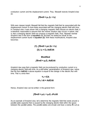6
conduction current and the displacement current. Thus, Maxwell rewrote Ampère’s law
as:
ƒB●dI = µo (Ic + ID)
With even deeper insight, Maxwell felt that the magnetic field that he associated with the
displacement current is more likely associated with the changing electric field with time.
In Faraday’s law, it was shown that a changing magnetic field induces an electric field, it
is therefore reasonable to assume that the inverse situation also occurs in nature; that
is, that a changing electric field can produce a magnetic field. Thus, Maxwell rewrote
Ampère’s law in the form of equation (1). But then he added his result for the
displacement current found in equation (2). With these modifications, Ampère’s law
becomes:
(1). ƒB●dI = µo (Ic + ID)
(2). ID = ƐO AdE/dt
Modified
ƒB●dI = µoƐo AdE/dt
Ampère’s law says that a magnetic field can be produced by conduction current or a
changing electric field with time. As a still further generalization of Ampère’s law, notice
that the term AdE/dt in above equation is equal to the change in the electric flux with
time. That is, since then:
ᶲE = EA
dᶲE / dt = AdE/dt
Hence, Ampère’s law can be written in the general form:
ƒB●dI = µoIc + µoƐo dᶲE/dt
As an example of Ampère’s law, let’s determine the magnetic field that exists around a
parallel plate capacitor that is caused by the changing electric field within the space
between the parallel plates. The parallel plates are circular and have a radius R. Let us
 