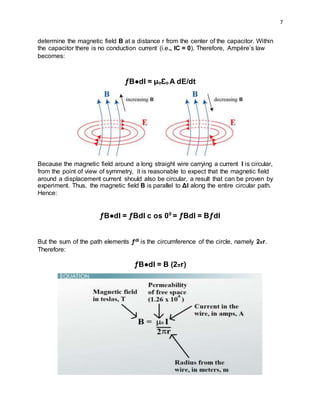 7
determine the magnetic field B at a distance r from the center of the capacitor. Within
the capacitor there is no conduction current (i.e., IC = 0). Therefore, Ampère’s law
becomes:
ƒB●dl = µoƐo A dE/dt
Because the magnetic field around a long straight wire carrying a current I is circular,
from the point of view of symmetry, it is reasonable to expect that the magnetic field
around a displacement current should also be circular, a result that can be proven by
experiment. Thus, the magnetic field B is parallel to Δl along the entire circular path.
Hence:
ƒB●dI = ƒBdI c os 00
= ƒBdl = BƒdI
But the sum of the path elements ƒdl is the circumference of the circle, namely 2πr.
Therefore:
ƒB●dI = B (2πr)
 