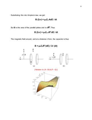 8
Substituting this into Ampère’s law, we get:
B (2πr) = µoƐo AdE / dt
But B is the area of the parallel plates and is πR2
. Thus:
B (2πr) = µoƐo πR2
dE / dt
The magnetic field around, and at a distance r from, the capacitor is thus:
B = µoƐoR2
(dE) / 2r (dt)
[ Notation to: (A - B) & (P – Q) ]
 
