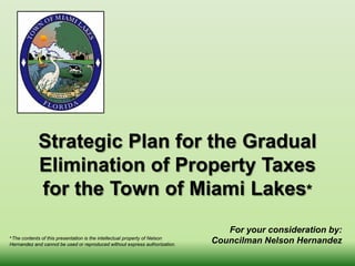 Strategic Plan for the Gradual
Elimination of Property Taxes
for the Town of Miami Lakes*
For your consideration by:
Councilman Nelson Hernandez*The contents of this presentation is the intellectual property of Nelson
Hernandez and cannot be used or reproduced without express authorization.
 