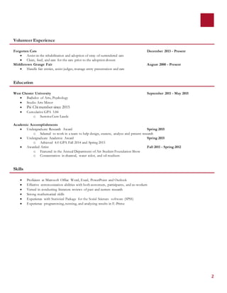 2
Volunteer Experience
Forgotten Cats December 2013 - Present
 Assist in the rehabilitation and adoption of stray of surrendered cats
 Clean, feed, and care for the cats prior to the adoption closure
Middletown Grange Fair August 2000 - Present
 Handle fair entries, assist judges, manage entry presentation and care
Education
West Chester University September 2011 - May 2015
 Bachelor of Arts, Psychology
 Studio Arts Minor
 Psi Chi member since 2015
 Cumulative GPA 3.84
o SummaCum Laude
Academic Accomplishments
 Undergraduate Research Award Spring 2015
o Selected to work in a team to help design, execute, analyze and present research
 Undergraduate Academic Award Spring 2015
o Achieved 4.0 GPA Fall 2014 and Spring 2015
 Awarded Artist Fall 2011 - Spring 2012
o Featured in the Annual Department of Art Student Foundation Show
o Concentration in charcoal, water color, and oil medium
Skills
 Proficient at Microsoft Office Word, Excel, PowerPoint and Outlook
 Effective communication abilities with both customers, participants, and co-workers
 Versed in conducting literature reviews of past and current research
 Strong mathematical skills
 Experience with Statistical Package for the Social Sciences software (SPSS)
 Experience programming, running, and analyzing results in E-Prime
 