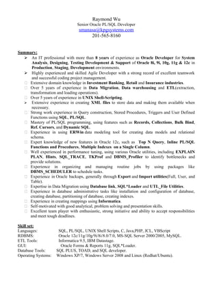 Raymond Wu
Senior Oracle PL/SQL Developer
smanasa@kpgsystems.com
201-565-8160
Summary:
 An IT professional with more than 8 years of experience as Oracle Developer for System
Analysis, Designing, Testing Development & Support of Oracle 8i, 9i, 10g, 11g & 12c in
Production, Staging, Development environments.
 Highly experienced and skilled Agile Developer with a strong record of excellent teamwork
and successful coding project management.
 Extensive domain knowledge in Investment Banking, Retail and Insurance industries.
 Over 5 years of experience in Data Migration, Data warehousing and ETL(extraction,
transformation and loading operations).
 Over 5 years of experience in UNIX Shell-Scripting.
 Extensive experience in creating XML files to store data and making them available when
necessary.
 Strong work experience in Query construction, Stored Procedures, Triggers and User Defined
Functions using SQL, PL/SQL.
 Mastery of PL/SQL programming, using features such as Records, Collections, Bulk Bind,
Ref. Cursors, and Dynamic SQL.
 Experience in using ERWin data modeling tool for creating data models and relational
schema.
 Expert knowledge of new features in Oracle 12c, such as Top N Query, Inline PL/SQL
Functions and Procedures, Multiple Indexes on a Single Column.
 Well experienced in performance tuning, using various Oracle utilities, including EXPLAIN
PLAN, Hints, SQL_TRACE, TKProf and DBMS_Profiler to identify bottlenecks and
provide solutions.
 Experience in organizing and managing routine jobs by using packages like
DBMS_SCHEDULER to schedule tasks.
 Experience in Oracle backups, generally through Export and Import utilities(Full, User, and
Table).
 Expertise in Data Migration using Database link, SQL*Loader and UTL_File Utilities.
 Experience in database administrative tasks like installation and configuration of database,
creating database, partitioning of database, creating indexes.
 Experience in creating mappings using Informatica.
 Self-motivated with good analytical, problem solving and presentation skills.
 Excellent team player with enthusiastic, strong initiative and ability to accept responsibilities
and meet tough deadlines.
Skill set:
Languages: SQL, PL/SQL, UNIX Shell Scripts, C, Java,PHP, JCL, VBScript
RDBMS: Oracle 12c/11g/10g/9i/8i/8.0/7.0, MS-SQL Server 2000/2005, MySQL.
ETL Tools: Informatica 9.5, IBM Datastage.
GUI: Oracle Forms & Reports 11g, SQL*Loader.
Database Tools: SQL PLUS, TOAD, and SQL developer.
Operating Systems: Windows XP/7, Windows Server 2008 and Linux (Redhat/Ubuntu).
 