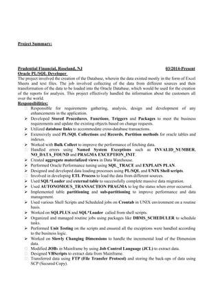Project Summary:
Prudential Financial, Roseland, NJ 03/2014-Present
Oracle PL/SQL Developer
The project involved the creation of the Database, wherein the data existed mostly in the form of Excel
Sheets and text files. The job involved collecting of the data from different sources and then
transformation of the data to be loaded into the Oracle Database, which would be used for the creation
of the reports for analysis. This project effectively handled the information about the customers all
over the world.
Responsibilities:
 Responsible for requirements gathering, analysis, design and development of any
enhancements in the application.
 Developed Stored Procedures, Functions, Triggers and Packages to meet the business
requirements and update the existing objects based on change requests.
 Utilized database links to accommodate cross-database transactions.
 Extensively used PL/SQL Collections and Records, Partition methods for oracle tables and
indexes.
 Worked with Bulk Collect to improve the performance of fetching data.
 Handled errors using Named System Exceptions such as INVALID_NUMBER,
NO_DATA_FOUND and PRAGMA EXCEPTION_INIT.
 Created aggregate materialized views in Data Warehouse.
 Performed Oracle Performance tuning using SQL_TRACE and EXPLAIN PLAN.
 Designed and developed data loading processes using PL/SQL and UNIX Shell scripts.
 Involved in developing ETL Process to load the data from different sources.
 Used SQL*Loader and external table to successfully complete massive data migration.
 Used AUTONOMOUS_TRANSACTION PRAGMA to log the status when error occurred.
 Implemented table partitioning and sub-partitioning to improve performance and data
management.
 Used various Shell Scripts and Scheduled jobs on Crontab in UNIX environment on a routine
basis.
 Worked on SQLPLUS and SQL*Loader called from shell scripts.
 Organized and managed routine jobs using packages like DBMS_SCHEDULER to schedule
tasks.
 Performed Unit Testing on the scripts and ensured all the exceptions were handled according
to the business logic.
 Worked on Slowly Changing Dimensions to handle the incremental load of the Dimension
data.
 Modified JOBs in Mainframe by using Job Control Language (JCL) to extract data.
 Designed VBScripts to extract data from Mainframe.
 Transferred data using FTP (File Transfer Protocol) and storing the back-ups of data using
SCP (Secured Copy).
 