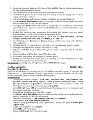 Converting/Migrating data from SQL Server, XML and Flat files into Oracle database tables
for Data warehousing and BI purpose.
 Utilized business rules for data profiling, data analyzing and cleansing.
 Created Oracle procedures to transfer data from legacy sources to staging area and from
staging area to data warehouse.
 Oracle Job Scheduling and Advanced Queuing to Schedule and Maintain Batch jobs.
 Used Collections, Bulk Binds to improve performance by minimizing the number of context
switches between the PL/SQL and SQL engines.
 Developed Unix Shell Scripts with embedded SQL*Loader calls and PL/SQL statements to
extract data from the legacy application in the form of flat files and load the extracted data into
the new application.
 Worked with users/upper-level management in translating their business needs into logical
systems designs, as well a technical lead to implement the designs.
 Implemented various advanced features of Oracle such as Table Partitioning, Indexing
strategies, materialized views, hints, and DBMS_SCHEDULER.
 Provided insights into Performance Tuning, Analysis, and Troubleshooting of the DB layer
of the application
 Participated in the QA process through code review, test case and release notes preparation
 Developed and supports back-end data processing in PL/SQL
 Prepared Unit Test Code in Oracle PL/SQL on Oracle using tools like TOAD, SQL
developer
 Prepared and Executed Unit Test Plan and Unit Test Cases
 Performance enhancement and bug fixing of database objects.
 Worked on relational, E/R, dimensional data modeling, and data normalization in large
transaction and data warehouse environments.
Environment: Oracle 10g, 11g, MS SQL Server 2012, TOAD, SQL Developer
Pepsi Co., Valhalla, NY 11/2010-12/2011
Oracle PL/SQL Developer
PepsiCo is a world leader in convenient snacks, foods and beverages with revenues of more than $60
billion and over 285,000 employees. The project involved the creation of the Database, and effectively
handled consumable products with an effective reporting system.
Responsibilities:
 Created data warehouse objects – Fact tables, dimension tables, table partitions, sub-
partitions, normal and bitmap indexes, summary tables, materialized views, stored
packages, functions and procedures with parallel queries, making indexes unusable and
rebuilding local indexes for partition exchange loading (PEL).
 Created PL/SQL based ETL process to transfer data from legacy sources to staging area and
from staging area to data warehouse.
 Extracted data into Oracle table using SQL*Loader.
 Used Bulk Collect, Bulk Binds to improve performance by minimizing the number of context
switches between the PL/SQL and SQL engines.
 Developed and modified PL/SQL packages, functions, and procedures.
 Wrote complex SQL script, analytical function.
 Improved query performance by query optimization - tracing the query execution plan
(explain plan).
 Used job scheduling tool like Cron job.
 Created SDLC Documentation.
 Prepared Shell scripts for ETL to run in batch.
 