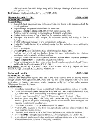  Did analysis and functional design, along with a thorough knowledge of relational database
concepts and design.
Environment: Oracle Application Server 11g, TOAD, UNIX.
Mercedes Benz (MBUSA), NJ 3/2009-10/2010
Oracle PL/SQL Developer
Responsibilities:
 Evaluated client requirements and collaborated with other teams on the requirements of the
overall application
 Prepared design and process documents for the application.
 Developed stored procedures in PL/SQL to fetch / return required data
 Mentored junior programmers in Oracle database design and development.
 Lead the implementation of Oracle Workflow for processing applications.
 Developed new features with analysis, documentation, coding and testing in Oracle
PL/SQL.
 Worked with product managers to give work estimates and design.
 Involved in Troubleshooting, fixed and implemented bug fixes and enhancements within tight
deadlines
 Build ad-hoc reports.
 Created SQL*Loader scripts to load data into the temporary staging tables.
 Analyzed and overviewed the database design for better understanding the relations,
associations and dependencies within the database.
 Developed database objects including tables, clusters, Indexes, views, sequences, packages,
triggers and procedures to troubleshoot any database problems.
 Strong work experience in Query construction, Stored Procedures, application based Triggers
and User Defined Functions using SQL, PL/SQL.
Environment: Oracle 10g, SQL Plus, PL/SQL, Oracle Reports, Oracle 10g Designer, Procedure
Builder, PL/SQL Developer, TOAD, ERwin, Windows XP.
Oakley Inc, Irvine, CA 11/2007– 2/2009
Oracle PL/SQL Developer
Oakley's Order Management system takes care of the orders received from the trading partners
through Extranet Web applications, EDI, Phone and Fax. This system integrates with various other
applications for Inventory reservation, Invoice generation, credit check of the trading partners,
Shipping and Accounts Receivable.
Responsibilities:
 Created and managed many objects in large Oracle Databases containing millions of records.
 Coded and debugged Stored Procedures, Packages and Views in Oracle Databases using
SQL and PL/SQL, which were called by user-oriented application modules.
 Extensive querying using SQL * plus / TOAD to monitor quality & integrity of data.
 Analyzed queries using SQL Trace facility and Explain Plan utility to obtain the execution
process. Optimized the queries by modifying the data access methods, Index strategies, Join
types and operations and providing hints.
 Created Batch Jobs and UNIX Scripts to automate the process.
 Wrote PL/SQL programs to read from files, upload data, and mass updates/inserts of data
based on certain business policies.
 Developed oracle Reports, PL/SQL packages to perform Certain Specialized functions.
 Involved in SQL Tuning by creation of Indexes, Rebuilding Indexes, and Clusters etc.
 Involved in unit level testing, Module level testing and Integration testing at the primary level
before the modules are delivered to the Quality department.
 