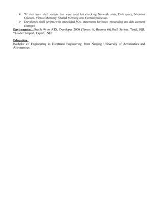  Written korn shell scripts that were used for checking Network stats, Disk space, Monitor
Queues, Virtual Memory, Shared Memory and Control processes.
 Developed shell scripts with embedded SQL statements for batch processing and data content
changes.
Environment: Oracle 9i on AIX, Developer 2000 (Forms 6i, Reports 6i).Shell Scripts. Toad, SQL
*Loader, Import, Export, .NET
Education:
Bachelor of Engineering in Electrical Engineering from Nanjing University of Aeronautics and
Astronautics.
 