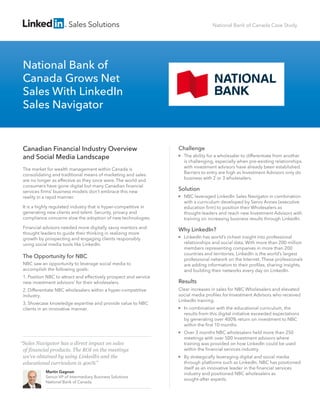 Sales Solutions
“Sales Navigator has a direct impact on sales
of financial products. The ROI on the meetings
we’ve obtained by using LinkedIn and the
educational curriculum is 400%”
Martin Gagnon
Senior VP of Intermediary Business Solutions
National Bank of Canada
Challenge
The ability for a wholesaler to differentiate from another
is challenging, especially when pre-existing relationships
with investment advisors have already been established.
Barriers to entry are high as Investment Advisors only do
business with 2 or 3 wholesalers.
Solution
NBC leveraged LinkedIn Sales Navigator in combination
with a curriculum developed by Servo Annex (executive
education ﬁrm) to position their Wholesalers as
thought-leaders and reach new Investment Advisors with
training on increasing business results through LinkedIn.
Why LinkedIn?
LinkedIn has world’s richest insight into professional
relationships and social data. With more than 200 million
members representing companies in more than 200
countries and territories, LinkedIn is the world’s largest
professional network on the Internet. These professionals
are adding information to their proﬁles, sharing insights,
and building their networks every day on LinkedIn.
Results
Clear increases in sales for NBC Wholesalers and elevated
social media proﬁles for Investment Advisors who received
LinkedIn training.
In combination with the educational curriculum, the
results from this digital initiative exceeded expectations
by generating over 400% return on investment to NBC
within the ﬁrst 10 months.
Over 3 months NBC wholesalers held more than 250
meetings with over 500 investment advisors where
training was provided on how LinkedIn could be used
within the ﬁnancial services industry.
By strategically leveraging digital and social media
through platforms such as LinkedIn, NBC has positioned
itself as an innovative leader in the ﬁnancial services
industry and positioned NBC wholesalers as
sought-after experts.
Canadian Financial Industry Overview
and Social Media Landscape
The market for wealth management within Canada is
consolidating and traditional means of marketing and sales
are no longer as effective as they once were. The world and
consumers have gone digital but many Canadian ﬁnancial
services ﬁrms’ business models don’t embrace this new
reality in a rapid manner.
It is a highly regulated industry that is hyper-competitive in
generating new clients and talent. Security, privacy and
compliance concerns slow the adoption of new technologies.
Financial advisors needed more digitally savvy mentors and
thought leaders to guide their thinking in realizing more
growth by prospecting and engaging clients responsibly
using social media tools like LinkedIn.
The Opportunity for NBC
NBC saw an opportunity to leverage social media to
accomplish the following goals:
1. Position NBC to attract and effectively prospect and service
new investment advisors’ for their wholesalers.
2. Differentiate NBC wholesalers within a hyper-competitive
industry.
3. Showcase knowledge expertise and provide value to NBC
clients in an innovative manner.
National Bank of
Canada Grows Net
Sales With LinkedIn
Sales Navigator
National Bank of Canada Case Study
 