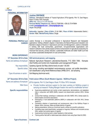CURRICULUM VITAE
PERSONAL INFORMATION _________________________________________________________
Justine ONYINGE
Address: International Institute of Tropical Agriculture (IITA)-Uganda, Plot 15, East Naguru
Road, P.O Box 7878, Kampala
Office Tel: +256 (0) 414 285 060/064
Personal Mobile Telephone (s): +256 (0) 775081954, +256 (0) 751478894
e-mail: jusinge@gmail.com , J.Onyinge@cgiar.org
skype: live:jusinge
Nationality: Ugandan | Date of Birth: 21.04.1986 | Place of Birth: Kaberamaido District |
Gender: Male | Marital/Family Status: Single
___________________________________________________________________
PERSONAL PROFILE and
CAREER
Justine Onyinge is a mid-career professional in Agricultural Research and Geospatial
applications; holding a Master’s degree in Geomatics and Natural Resources Evaluation and
Bachelor’s degree of Science in Agricultural Land Use and Management. Justine is interested
in working with local communities, government, non-governmental organizations and
research institutions that uphold projects aimed at enhancement of agricultural productivity for
improved food security, poverty reduction, sustainable livelihoods and better health such that
we achieve sustainable development of rural communities.
WORK EXPERIENCE ___________________________________________________________________
15th
December 2014 to Date GIS technical person, soil mapping.
Name and address of employer National Agricultural Research Laboratories-Kawanda, P.O. BOX 7065, Kampala
(Soil Fertility and Control Unit, Sustainable Land management Project)
Key responsibility Updating Uganda Soil Map (district level) at scale 1:50,000
Specific duties Soil survey including semi-detailed reconnaissance surveys, soil profile description,
soil classification using World Reference Base (WRB) 2014, soil sampling
Type of business or sector: Soil Mapping (technical work)
22nd
December 2014 to Date Field Liaison Officer (South Western Uganda – N2Africa Project).
Name and address of employer (IITA)-Uganda, Plot 15, East Naguru Road, P.O Box 7878, Kampala
Main focus • Provide frontline technical support to the team working on N2Africa project in
carrying out research “Putting Nitrogen fixation into work for smallholder farmers”
Specific responsibilities • Supervising establishment and monitor on-farm experiments, demonstrations, and adaptation
trials in conjunction with NARO (NARL) research and dissemination partners (WVU, Simlaw
A2N).
• Conduct field meetings, workshops in collaboration with A2N, NARO, WVU, Simlaw seeds Co.
District leaders and farmer associations
• Participating in multi stakeholder platforms (MSPs) in collaboration with A2N, WVU, Simlaw
Seeds Co.
• Overseeing collection of experimental and socioeconomic data of the N2Africa Project in
Kabale, Kisoro, Kanungu, Rakai and Kibale districts of Uganda.
• Making presentations, writing up of technical reports, articles and scientific publications
• Facilitating large scale dissemination campaigns on legumes, fertilizers and inoculants across
SWU, western and central regions of Uganda.
• Implementing monitoring tools to obtain feedback on field activities
• Training partner field staff on tablet based data collection tools using Open Data Kit (ODK)
Type of business: Contract Job
 