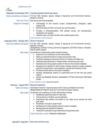 CURRICULUM VITAE
September to December 2014 Teaching Assistant (Part time basis)
Name and address of employer P.O Box 7062, Kampala, Uganda, College of Agricultural and Environmental Sciences,
Makerere University.
Main area of focus Soil Survey and Land Evaluation
Subjects of coverage • Technologies for land resource surveys: photogrammetry, cartography, digital,
mapping, GIS,
• Remote Sensing and GIS in soil survey and Land Evaluation,
• Principles of photointerpretation, GPS assisted surveys, soil characterization,
classification and mapping,
• Cadastral maps, soil maps, thematic maps, special purpose maps.
Type of business or sector: Education
September 2012 – October 2013 Research Assistant
Name and address of employer P.O Box 7062, Kampala, Uganda, College of Agricultural and Environmental Sciences,
Makerere University.
(Strengthening University Farming Community Engagement (SUFACE) Project) in Bukedea
District, Eastern Uganda.
Main duties Coordinating and implementing project activities including;
• Supervision and monitoring of on-farm field activities,
• Setting up experimental sites for cowpea and groundnut trials,
• Conducting meetings and training of farmers on rhizobia and fertilizer use,
• Collecting experimental data on nitrogen fixation, biomass and grain yield,
• Developing and writing progress reports for review by the principal investigator ,
• Managing funds allocated for field activities including purchase of seeds, pesticides,
payment for casual labour in land preparation, planting and harvesting of trials
• Providing financial reports to the project investigator,
• Assisting undergraduate students on experimental work for their final year special
projects,
• Liaising with Bukedea Farmers’ Associations of P’kwii Community Information
Center.
Type of business or sector: Agricultural research
February – August 2012 Research Assistant
Name of employer International Centre for Tropical Agriculture (CIAT, Kenya) and Makerere University
(Striga Research Project in Busia and Tororo Districts, Eastern Uganda).
Main duties Coordination and undertaking of on-farm field activities including;
• Establishing experimental sites for maize trials,
• Training farmers on fertilizer use and application,
• Experimental data collection and analysis on soil, striga counts, biomass and maize
grain yields,
• Presentation of results to project funder
• Developing and making progress reports to project investigator,
• Managing finances allocated for fieldwork;
• Taking GPS coordinates for geo-referencing 40 experimental sites,
Type of business or sector: Research collaboration
Sept 2010 - Sept 2011 Data entrant (Contract job)
 
