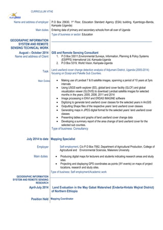 CURRICULUM VITAE
Name and address of employer P.O Box 25630, 1st
Floor, Education Standard Agency (ESA) building, Kyambogo–Banda,
Kampala (Uganda)
Main duties Entering data of primary and secondary schools from all over of Uganda
Type of business or sector: Education
GEOGRAPHIC INFORMATION
SYSTEM AND REMOTE
SENSING TECHNICAL WORK
___________________________________________________________________
August – October 2014
Name and address of Client
Task
Main Duties
GIS and Remote Sensing Consultant
1. P.O Box 33011,Environmental Surveys, Information, Planning & Policy Systems
(ESIPPS) International Ltd, Kampala-Uganda
2. P.O Box 5319, World Vision, Kampala-Uganda
Land use/land cover change detection analysis of Adjumani District, Uganda (2005-2014)
focusing on Dzaipi and Pakelle Sub Counties.
• Making use of Landsat 7 & 8 satellite images, spanning a period of 10 years at 3yrs
intervals
• Using USGS earth explorer (EE), global land cover facility (GLCF) and global
visualization viewer (GLOVIS) to download Landsat satellite images for selected
months in the years; 2005, 2008, 2011 and 2014
• Image processing in ENVI and ERDAS IMAGINE software
• Digitizing to generate land use/land cover classes for the selected years in ArcGIS
• Outputting Shape files of the respective years’ land use/land cover classes
• Generating maps in JPEG digital format for the selected years’ land use/land cover
classes
• Presenting tables and graphs of land use/land cover change data
• Developing a summary report of the area change of land use/land cover for the
selected sub counties.
Type of business: Consultancy
July 2014 to date Mapping Specialist
Employer Self employment, C/o P.O Box 7062, Department of Agricultural Production, College of
Agricultural and Environmental Sciences, Makerere University
Main duties • Producing digital maps for lecturers and students indicating research areas and study
sites
• Projecting and displaying GPS coordinates as points (XY events) on maps of project
locations, research and study sites.
Type of business: Self employment/Academic work
GEOGRAPHIC INFORMATION
SYSTEM AND REMOTE SENSING
RESEARCH
___________________________________________________________________________________
April-July 2014 Land Evaluation in the May Gabat Watershed (Enderta-Hintalo Wejirat District)
of Northern Ethiopia
Position Held Mapping Coordinator
 