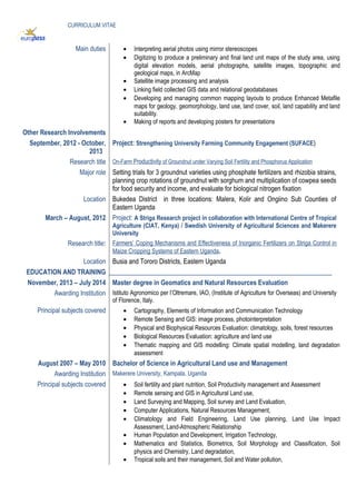 CURRICULUM VITAE
Main duties • Interpreting aerial photos using mirror stereoscopes
• Digitizing to produce a preliminary and final land unit maps of the study area, using
digital elevation models, aerial photographs, satellite images, topographic and
geological maps, in ArcMap
• Satellite image processing and analysis
• Linking field collected GIS data and relational geodatabases
• Developing and managing common mapping layouts to produce Enhanced Metafile
maps for geology, geomorphology, land use, land cover, soil, land capability and land
suitability.
• Making of reports and developing posters for presentations
Other Research Involvements
September, 2012 - October,
2013
Project: Strengthening University Farming Community Engagement (SUFACE)
Research title On-Farm Productivity of Groundnut under Varying Soil Fertility and Phosphorus Application
Major role Setting trials for 3 groundnut varieties using phosphate fertilizers and rhizobia strains,
planning crop rotations of groundnut with sorghum and multiplication of cowpea seeds
for food security and income, and evaluate for biological nitrogen fixation
Location Bukedea District in three locations: Malera, Kolir and Ongiino Sub Counties of
Eastern Uganda
March – August, 2012 Project: A Striga Research project in collaboration with International Centre of Tropical
Agriculture (CIAT, Kenya) / Swedish University of Agricultural Sciences and Makerere
University
Research title: Farmers’ Coping Mechanisms and Effectiveness of Inorganic Fertilizers on Striga Control in
Maize Cropping Systems of Eastern Uganda.
Location Busia and Tororo Districts, Eastern Uganda
EDUCATION AND TRAINING ____________________________________________________________________
November, 2013 – July 2014 Master degree in Geomatics and Natural Resources Evaluation
Awarding Institution Istituto Agronomico per l’Oltremare, IAO, (Institute of Agriculture for Overseas) and University
of Florence, Italy.
Principal subjects covered • Cartography, Elements of Information and Communication Technology
• Remote Sensing and GIS: image process, photointerpretation
• Physical and Biophysical Resources Evaluation: climatology, soils, forest resources
• Biological Resources Evaluation: agriculture and land use
• Thematic mapping and GIS modelling: Climate spatial modelling, land degradation
assessment
August 2007 – May 2010 Bachelor of Science in Agricultural Land use and Management
Awarding Institution Makerere University, Kampala, Uganda
Principal subjects covered • Soil fertility and plant nutrition, Soil Productivity management and Assessment
• Remote sensing and GIS in Agricultural Land use,
• Land Surveying and Mapping, Soil survey and Land Evaluation,
• Computer Applications, Natural Resources Management,
• Climatology and Field Engineering, Land Use planning, Land Use Impact
Assessment, Land-Atmospheric Relationship
• Human Population and Development, Irrigation Technology,
• Mathematics and Statistics, Biometrics, Soil Morphology and Classification, Soil
physics and Chemistry, Land degradation,
• Tropical soils and their management, Soil and Water pollution,
 