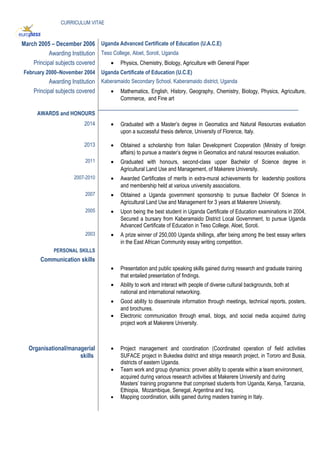 CURRICULUM VITAE
March 2005 – December 2006 Uganda Advanced Certificate of Education (U.A.C.E)
Awarding Institution Teso College, Aloet, Soroti, Uganda
Principal subjects covered • Physics, Chemistry, Biology, Agriculture with General Paper
February 2000–November 2004 Uganda Certificate of Education (U.C.E)
Awarding Institution Kaberamaido Secondary School, Kaberamaido district, Uganda
Principal subjects covered • Mathematics, English, History, Geography, Chemistry, Biology, Physics, Agriculture,
Commerce, and Fine art
AWARDS and HONOURS
____________________________________________________________________
2014 • Graduated with a Master’s degree in Geomatics and Natural Resources evaluation
upon a successful thesis defence, University of Florence, Italy.
2013 • Obtained a scholarship from Italian Development Cooperation (Ministry of foreign
affairs) to pursue a master’s degree in Geomatics and natural resources evaluation.
2011 • Graduated with honours, second-class upper Bachelor of Science degree in
Agricultural Land Use and Management, of Makerere University.
2007-2010 • Awarded Certificates of merits in extra-mural achievements for leadership positions
and membership held at various university associations.
2007 • Obtained a Uganda government sponsorship to pursue Bachelor Of Science In
Agricultural Land Use and Management for 3 years at Makerere University.
2005 • Upon being the best student in Uganda Certificate of Education examinations in 2004,
Secured a bursary from Kaberamaido District Local Government, to pursue Uganda
Advanced Certificate of Education in Teso College, Aloet, Soroti.
2003 • A prize winner of 250,000 Uganda shillings, after being among the best essay writers
in the East African Community essay writing competition.
PERSONAL SKILLS
Communication skills
• Presentation and public speaking skills gained during research and graduate training
that entailed presentation of findings.
• Ability to work and interact with people of diverse cultural backgrounds, both at
national and international networking.
• Good ability to disseminate information through meetings, technical reports, posters,
and brochures.
• Electronic communication through email, blogs, and social media acquired during
project work at Makerere University.
Organisational/managerial
skills
• Project management and coordination (Coordinated operation of field activities
SUFACE project in Bukedea district and striga research project, in Tororo and Busia,
districts of eastern Uganda.
• Team work and group dynamics: proven ability to operate within a team environment,
acquired during various research activities at Makerere University and during
Masters’ training programme that comprised students from Uganda, Kenya, Tanzania,
Ethiopia, Mozambique, Senegal, Argentina and Iraq.
• Mapping coordination, skills gained during masters training in Italy.
 