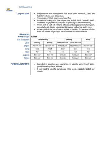 CURRICULUM VITAE
Computer skills • Competent with most Microsoft Office tools (Excel, Word, PowerPoint, Access and
Publisher) including basic data analysis.
• Knowledgeable in Website designing using basic HTML
• Competence in Geographic data analysis using ArcGIS, IDRISI, SAGAGIS, QGIS,
and satellite image processing using ENVI, acquired at graduate masters training
• Proven ability to work with relational databases and geographic information system,
especially for data storage, processing and analysis to produce high quality maps.
• Knowledgeable in the use of search engines to download GIS valuable data like
shape files, satellite images, digital elevation models and related metadata.
LANGUAGES
Mother tongue Kumam
Self-assessment Understanding Speaking Writing
Level Listening Reading Spoken interaction Spoken production
English Proficient user Proficient user Proficient user Independent user Proficient user
Langi Good Good Good Good Good
Ateso Fair Fair Fair Fair Fair
Luganda Basic user Basic user Basic user Basic user Basic user
Italiano Basic user Basic user Basic user Basic user Basic user
PERSONAL INTERESTS • Interested in acquiring new experiences in scientific work through active
participations in practical activities.
• I enjoy reading scientific journals and I like sports, especially football and
athletics.
 