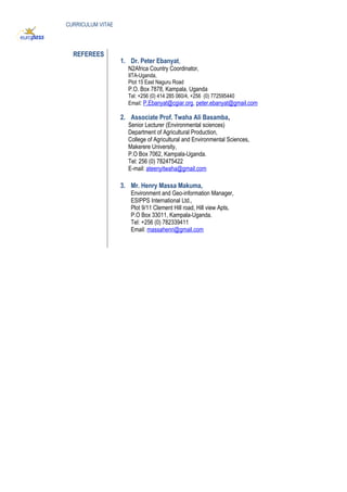 CURRICULUM VITAE
REFEREES
1. Dr. Peter Ebanyat,
N2Africa Country Coordinator,
IITA-Uganda,
Plot 15 East Naguru Road
P.O. Box 7878, Kampala, Uganda
Tel: +256 (0) 414 285 060/4, +256 (0) 772595440
Email: P.Ebanyat@cgiar.org, peter.ebanyat@gmail.com
2. Associate Prof. Twaha Ali Basamba,
Senior Lecturer (Environmental sciences)
Department of Agricultural Production,
College of Agricultural and Environmental Sciences,
Makerere University,
P.O Box 7062, Kampala-Uganda.
Tel: 256 (0) 782475422
E-mail: ateenyitwaha@gmail.com
3. Mr. Henry Massa Makuma,
Environment and Geo-information Manager,
ESIPPS International Ltd.,
Plot 9/11 Clement Hill road, Hill view Apts,
P.O Box 33011, Kampala-Uganda.
Tel: +256 (0) 782339411
Email: massahenri@gmail.com
 