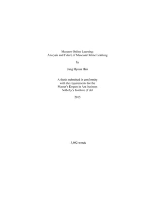 Museum Online Learning:
Analysis and Future of Museum Online Learning
by
Jung Hyoun Han
A thesis submitted in conformity
with the requirements for the
Master’s Degree in Art Business
Sotheby’s Institute of Art
2015
13,082 words
 