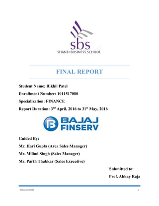 FINAL REPORT 1
FINAL REPORT
Student Name: Rikhil Patel
Enrollment Number: 1011517080
Specialization: FINANCE
Report Duration: 3rd
April, 2016 to 31st
May, 2016
Guided By:
Mr. Hari Gupta (Area Sales Manager)
Mr. Milind Singh (Sales Manager)
Mr. Parth Thakkar (Sales Executive)
Submitted to:
Prof. Abhay Raja
 