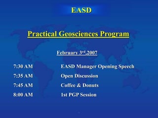 1
Practical Geosciences Program
February 3rd,2007
7:30 AM EASD Manager Opening Speech
7:35 AM Open Discussion
7:45 AM Coffee & Donuts
8:00 AM 1st PGP Session
EASD
 