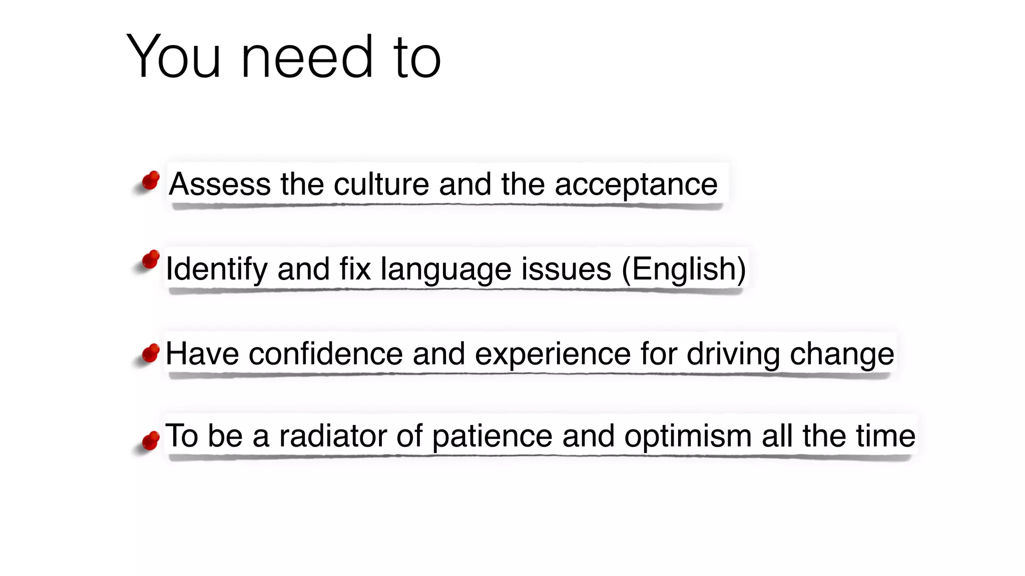 You need to
Assess the culture and the acceptance
Identify and ﬁx language issues (English)
Have conﬁdence and experience for driving change
To be a radiator of patience and optimism all the time
 