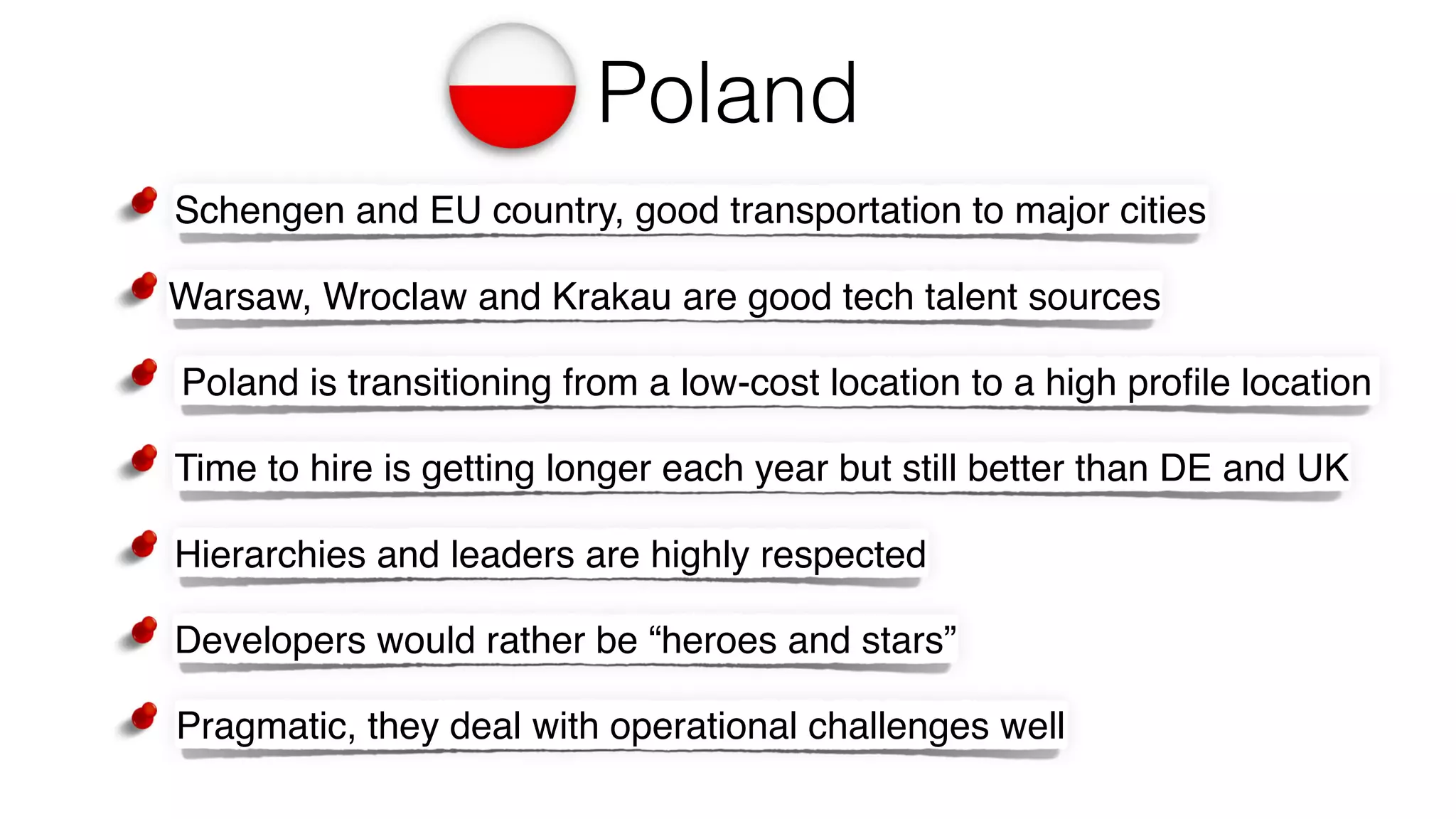 Poland
Hierarchies and leaders are highly respected
Developers would rather be “heroes and stars”
Poland is transitioning from a low-cost location to a high proﬁle location
Pragmatic, they deal with operational challenges well
Warsaw, Wroclaw and Krakau are good tech talent sources
Schengen and EU country, good transportation to major cities
Time to hire is getting longer each year but still better than DE and UK
 