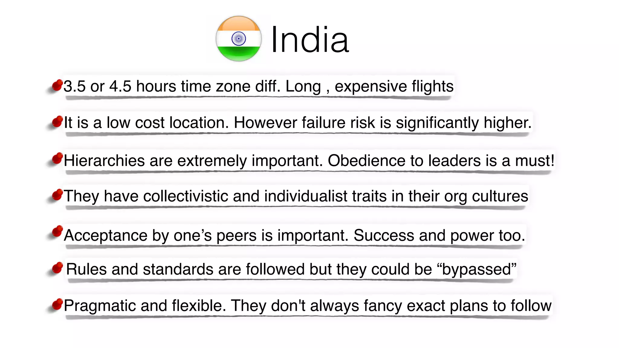India
Acceptance by one’s peers is important. Success and power too.
Rules and standards are followed but they could be “bypassed”
They have collectivistic and individualist traits in their org cultures
Pragmatic and ﬂexible. They don't always fancy exact plans to follow
Hierarchies are extremely important. Obedience to leaders is a must!
3.5 or 4.5 hours time zone diff. Long , expensive ﬂights
It is a low cost location. However failure risk is signiﬁcantly higher.
 