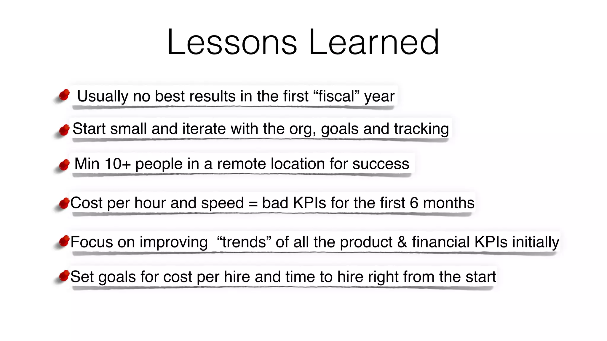 Lessons Learned
Usually no best results in the ﬁrst “ﬁscal” year
Start small and iterate with the org, goals and tracking
Min 10+ people in a remote location for success
Cost per hour and speed = bad KPIs for the ﬁrst 6 months
Focus on improving “trends” of all the product & ﬁnancial KPIs initially
Set goals for cost per hire and time to hire right from the start
 