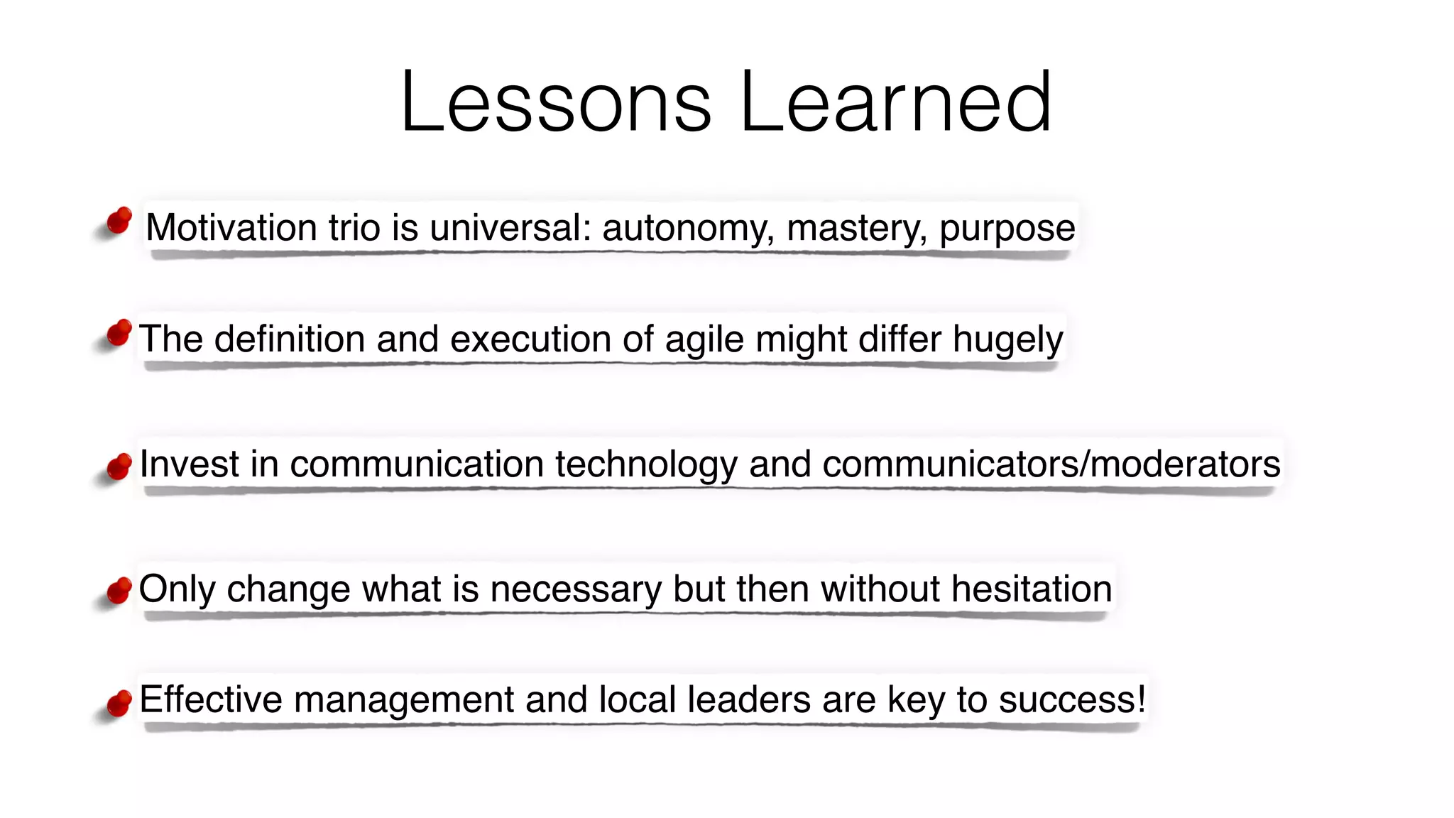 Lessons Learned
Motivation trio is universal: autonomy, mastery, purpose
The deﬁnition and execution of agile might differ hugely
Invest in communication technology and communicators/moderators
Only change what is necessary but then without hesitation
Effective management and local leaders are key to success!
 