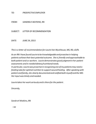 TO: PROSPECTIVEEMPLOYER
FROM: SANDRA K WATKINS, RN
SUBJECT: LETTER OF RECOMMENDATION
DATE: JUNE 24, 2015
This is a letter of recommendation for Laurie Van Wyckhouse, MS, RD, LD/N.
As an RN I have found Laurie to be knowledgeable and proactive in helping
patients achieve their best potentialoutcome. She is friendly and approachable to
both patient and co-workers. Laurie demonstratesgood judgmentin her patient
assessments and in needed dietary/nutritionalneeds.
In particular, Laurie wasproactive in recognizing one of my patientsmay need a
feeding tube for optimal nutrition to supportwound healing. After speaking with
patient and family, she clearly documented and notified both myself and the MD.
Her input wastimely and needed.
Laurie takes her work seriously and is there for the patient.
Sincerely,
Sandra K Watkins, RN
: sw
 
