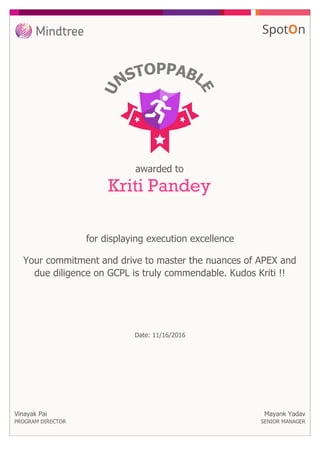 awarded to
Kriti Pandey
for displaying execution excellence
Vinayak Pai
PROGRAM DIRECTOR
Your commitment and drive to master the nuances of APEX and
due diligence on GCPL is truly commendable. Kudos Kriti !!
Mayank Yadav
SENIOR MANAGER
Date: 11/16/2016
 