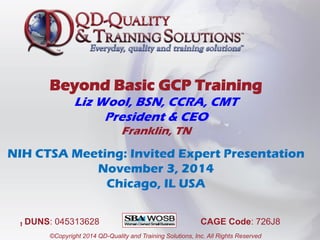 Beyond Basic GCP Training
Liz Wool, BSN, CCRA, CMT
President & CEO
Franklin, TN
NIH CTSA Meeting: Invited Expert Presentation
November 3, 2014
Chicago, IL USA
1
©Copyright 2014 QD-Quality and Training Solutions, Inc. All Rights Reserved
DUNS: 045313628 CAGE Code: 726J8
 