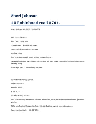 Sheri Johnson
40 Robinhood road #701.
Havre De Grace, MD 21078 410-688-7702
Past Work Experience:
First Choice Landscaping
525Naticoke CT. Abington MD.21009
Supervisor: Jeff Johnson 443-567-0400
Job Title: Labor
Job Duties:Removing old debris of trees, grasses,plants ect.
Skills:Operating chain saws, various types of riding and push mowers.Using different hand tools and a lot
of heavy lifting.
Dates: April 2014 To Present/ only part-time
IMI Material Handling Logistics
561 Keystone Ave.
Reno NA. 89503
# 859-492-7111
Job Title: Racking Installer
Job Duties:Installing steal racking system in warehouses,bolting and aligned steal members in permanet
postion.
Skills: Forklift,scissorlift, operator, heavy lifting and various types of powered equipment
Supervisor: Earl Murby # 904-327 5733
 