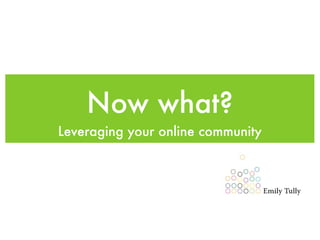 Now what?
Leveraging your online community
 