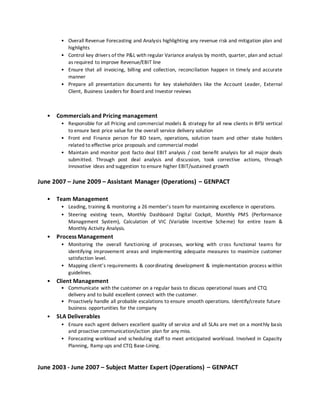 • Overall Revenue Forecasting and Analysis highlighting any revenue risk and mitigation plan and
highlights
• Control key drivers of the P&L with regular Variance analysis by month, quarter, plan and actual
as required to improve Revenue/EBIT line
• Ensure that all invoicing, billing and collection, reconciliation happen in timely and accurate
manner
• Prepare all presentation documents for key stakeholders like the Account Leader, External
Client, Business Leaders for Board and Investor reviews
• Commercials and Pricing management
• Responsible for all Pricing and commercial models & strategy for all new clients in BFSI vertical
to ensure best price value for the overall service delivery solution
• Front end Finance person for BD team, operations, solution team and other stake holders
related to effective price proposals and commercial model
• Maintain and monitor post facto deal EBIT analysis / cost benefit analysis for all major deals
submitted. Through post deal analysis and discussion, took corrective actions, through
innovative ideas and suggestion to ensure higher EBIT/sustained growth
June 2007 – June 2009 – Assistant Manager (Operations) – GENPACT
• Team Management
• Leading, training & monitoring a 26 member’s team for maintaining excellence in operations.
• Steering existing team, Monthly Dashboard Digital Cockpit, Monthly PMS (Performance
Management System), Calculation of VIC (Variable Incentive Scheme) for entire team &
Monthly Activity Analysis.
• Process Management
• Monitoring the overall functioning of processes, working with cross functional teams for
identifying improvement areas and implementing adequate measures to maximize customer
satisfaction level.
• Mapping client’s requirements & coordinating development & implementation process within
guidelines.
• Client Management
• Communicate with the customer on a regular basis to discuss operational issues and CTQ
delivery and to build excellent connect with the customer.
• Proactively handle all probable escalations to ensure smooth operations. Identify/create future
business opportunities for the company
• SLA Deliverables
• Ensure each agent delivers excellent quality of service and all SLAs are met on a monthly basis
and proactive communication/action plan for any miss.
• Forecasting workload and scheduling staff to meet anticipated workload. Involved in Capacity
Planning, Ramp ups and CTQ Base-Lining.
June 2003 - June 2007 – Subject Matter Expert (Operations) – GENPACT
 
