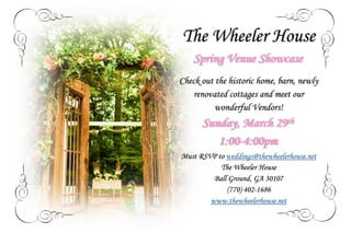The Wheeler House
Spring Venue Showcase
Check out the historic home, barn, newly
renovated cottages and meet our
wonderful Vendors!
Sunday, March 29th
1:00-4:00pm
Must RSVP to weddings@thewheelerhouse.net
The Wheeler House
Ball Ground, GA 30107
(770) 402-1686
www.thewheelerhouse.net
 