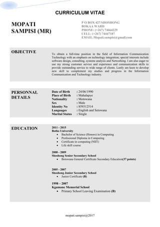 CURRICULUM VITAE
mopati.sampisi@2017
MOPATI
SAMPISI (MR)
P O BOX 427/SHOSHONG
BOKAA WARD
PHONE: (+267) 74664229
CELL: (+267) 74447187
EMAIL:Mopati.sampisi@gmail.com
OBJECTIVE To obtain a full-time position in the field of Information Communication
Technology with an emphasis on technology integration; special interests include
software design, consulting, systems analysis and Networking. I am also eager to
use my strong customer service and experience and communication skills to
provide outstanding service to wide range of clients. Lastly am keen to develop
new skill to complement my studies and progress in the Information
Communication and Technology industry.
PERSONNAL
DETAILS
Date of Birth
Place of Birth
Nationality
Sex
Identity No
Languages
Marital Status
: 24/06/1990
: Mahalapye
: Motswana
: Male
: 859312514
: English and Setswana
: Single
EDUCATION 2011 - 2015
Botho University
 Bachelor of Science (Honors) in Computing
 Professional Diploma in Computing
 Certificate in computing (NIIT)
 Life skill course
2008 - 2009
Shoshong Senior Secondary School
 Botswana General Certificate Secondary Education(37 points)
2005 - 2007
Shoshong Junior Secondary School
 Junior Certificate (B)
1998 – 2007
Kgamane Memorial School
 Primary School Leaving Examination (B)
 