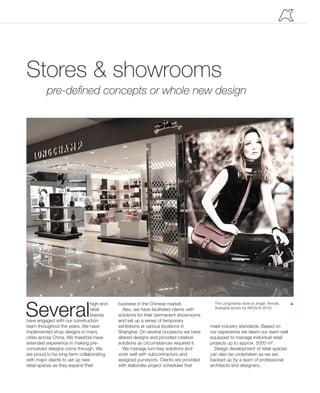 Several
high-end
retail
brands
have engaged with our construction
team throughout the years. We have
implemented shop designs in many
cities across China. We therefore have
extended experience in making pre-
conceived designs come through. We
are proud to be long-term collaborating
with major clients to set up new
retail spaces as they expand their
Stores & showrooms
pre-defined concepts or whole new design
The Longchamp store at Jingan Temple,
Shanghai (photo by AKCN © 2012)
pbusiness in the Chinese market.
Also, we have facilitated clients with
solutions for their permanent showrooms
and set up a series of temporary
exhibitions at various locations in
Shanghai. On several occasions we have
altered designs and provided creative
solutions as circumstances required it.
We manage turn-key solutions and
work well with subcontractors and
assigned purveyors. Clients are provided
with elaborate project schedules that
meet industry standards. Based on
our experience we deem our team well
equipped to manage individual retail
projects up to approx. 5000 m2
.
Design development of retail spaces
can also be undertaken as we are
backed up by a team of professional
architects and designers.
 