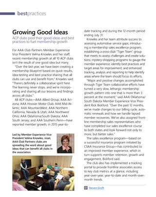 30    AAA INTERCHANGE  OCTOBER 2015 AAA CONFIDENTIAL
bestpractices
Growing Good Ideas
ACP clubs pool their good ideas and best
practices to fuel membership growth
For AAA Club Partners Member Experience
Vice President Velma Knowles and her staff,
recent membership growth at all 10 ACP clubs
isn’t the result of one good idea but many.
“Over the last year, we have been creating a
membership blueprint based on quick results,
idea-testing and best practice sharing that all
clubs can use and benefit from,” Knowles said.
“There’s definitely a collaborative spirit here.
The learning never stops, and we’re incorpo-
rating and sharing all our lessons and findings
across all clubs.”
All ACP clubs—AAA Allied Group; AAA Ari-
zona; AAA Hoosier Motor Club; AAA Mid-At-
lantic; AAA MountainWest; AAA Northern
California, Nevada  Utah; AAA Northwest
Ohio; AAA Oklahoma/South Dakota; AAA
South Jersey; and AAA Southern Penn—have
reported member growth, in 2015 year-to-
date tracking and during the 12-month period
ending July 31.
Knowles and her team attribute success to
assessing automotive service gaps; introduc-
ing a membership sales excellence program;
establishing a cross-club “Tiger Team” group
that meets to assess challenges and create solu-
tions; mystery-shopping programs to gauge the
member experience, identify best practices and
target areas for improvement; and enhanced
tracking, analysis and reporting to help identify
areas where the team should focus its efforts.
“Major and positive changes accomplished
through Tiger Team collaborative efforts have
turned a very slow, lethargic membership
growth pattern into one that is more than 3
percent at the moment,” said AAA Oklahoma/
South Dakota Member Experience Vice Presi-
dent Rick Bickford. “Over the past 12 months,
we’ve made changes to our billing cycle, auto-
matic renewals and how we handle lapsed
member recoveries. We’ve also assigned front-
line membership sales representatives who
have completed our sales excellence course
to both states and look forward not only to
more, but better sales.”
The sales excellence program—based on
a successful insurance program initiated by
CSAA Insurance Group—has contributed to
an improved member experience, which in
turn supports member retention, growth and
engagement, Bickford said.
The club also has implemented a tracking
portal to provide frontline associates access
to key club metrics at a glance, including
year-over-year, year-to-date and month-over-
month trends.
  Steven Groft
Led by Member Experience Vice
President Velma Knowles, inset,
AAA Club Partners clubs are
spreading the word about good
ideas that can benefit all clubs in
the association.
 