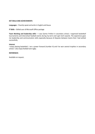 KEY SKILLS AND ACHIEVEMENTS
Languages – Fluently speak and write in English and Hausa
IT Skills – Skilled user of Microsoft Office package
Team Working and leadership skills – I was Games Prefect in secondary school, I organised basketball
tournaments and interschool football events during my term and I got merit awards. The experience gave
me leadership and communication skills especially because of disputes between teams that I had settled
successfully.
Interest
I enjoy playing basketball, I am a power forward (number 4) and I’ve won several trophies in secondary
school. I also enjoy football and rugby.
REFERENCES
Available on request.
 