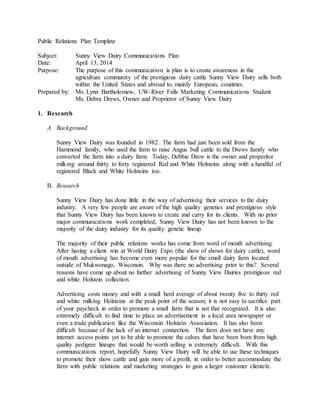 Public Relations Plan Template
Subject: Sunny View Dairy Communications Plan
Date: April 13, 2014
Purpose: The purpose of this communication is plan is to create awareness in the
agriculture community of the prestigious dairy cattle Sunny View Dairy sells both
within the United States and abroad to, mainly European, countries.
Prepared by: Ms. Lynn Bartholomew, UW-River Falls Marketing Communications Student
Ms. Debra Drews, Owner and Proprietor of Sunny View Dairy
1. Research
A. Background
Sunny View Dairy was founded in 1982. The farm had just been sold from the
Hammond family, who used the farm to raise Angus bull cattle to the Drews family who
converted the farm into a dairy farm. Today, Debbie Drew is the owner and properitor
milking around thirty to forty registered Red and White Holsteins along with a handful of
registered Black and White Holsteins too.
B. Research
Sunny View Dairy has done little in the way of advertising their services to the dairy
industry. A very few people are aware of the high quality genetics and prestigious style
that Sunny View Dairy has been known to create and carry for its clients. With no prior
major communications work completed, Sunny View Dairy has not been known to the
majority of the dairy industry for its quality genetic lineup.
The majority of their public relations works has come from word of mouth advertising.
After having a client win at World Dairy Expo (the show of shows for dairy cattle), word
of mouth advertising has become even more popular for the small dairy farm located
outside of Mukwonago, Wisconsin. Why was there no advertising prior to this? Several
reasons have come up about no further advertising of Sunny View Dairies prestigious red
and white Holstein collection.
Advertising costs money and with a small herd average of about twenty five to thirty red
and white milking Holsteins at the peak point of the season; it is not easy to sacrifice part
of your paycheck in order to promote a small farm that is not that recognized. It is also
extremely difficult to find time to place an advertisement in a local area newspaper or
even a trade publication like the Wisconsin Holstein Association. It has also been
difficult because of the lack of an internet connection. The farm does not have any
internet access points yet to be able to promote the calves that have been born from high
quality pedigree lineups that would be worth selling is extremely difficult. With this
communications report, hopefully Sunny View Dairy will be able to use these techniques
to promote their show cattle and gain more of a profit, in order to better accommodate the
farm with public relations and marketing strategies to gain a larger customer clientele.
 